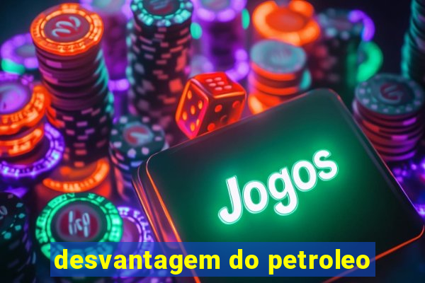 desvantagem do petroleo